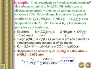 Ejemplo:   En un recipiente se introduce cierta cantidad de carbamato amónico, NH 4 CO 2 NH 2  sólido que se disocia en amoniaco y dióxido de carbono cuando se evapora a 25ºC. Sabiendo que la constante K P  para el equilibrio NH 4 CO 2 NH 2 (s)    2  NH 3 (g) + CO 2 (g) y a esa temperatura vale 2,3·10 -4 . Calcular K C  y las presiones parciales en el equilibrio.  Equilibrio:     NH 4 CO 2 NH 2 (s)        2 NH 3 (g)   +  CO 2 (g)   n(mol) equil .  n –  x   2 x   x  Luego  p (NH 3 ) = 2  p (CO 2 ) ya que la presión parcial es directamente proporcional al nº de moles. K P  =  2,3x10 -4  =   p (NH 3 ) 2   x  p (CO 2 ) = 4 p (CO 2 ) 3   Despejando se obtiene que:  p (CO 2 ) = 0,039  atm    :  p (NH 3 ) = 0,078  atm . 