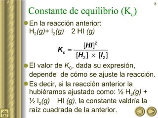 Constante de equilibrio (K c ) En la reacción anterior: H 2 (g) + I 2 (g)     2 HI  (g) El valor de  K C , dada su expresión, depende  de cómo se ajuste la reacción. Es decir, si la reacción anterior la hubiéramos ajustado como: ½ H 2 (g)  + ½ I 2 (g)     HI  (g) , la constante valdría la raíz cuadrada de la anterior.   