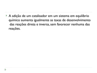  A adição de um catalisador em um sistema em equilíbrio
químico aumenta igualmente as taxas de desenvolvimento
das reações direta e inversa, sem favorecer nenhuma das
reações.
 