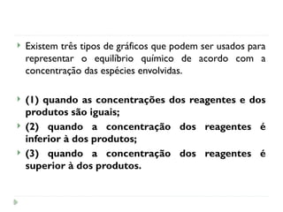  Existem três tipos de gráficos que podem ser usados para
representar o equilíbrio químico de acordo com a
concentração das espécies envolvidas.
 (1) quando as concentrações dos reagentes e dos
produtos são iguais;
 (2) quando a concentração dos reagentes é
inferior à dos produtos;
 (3) quando a concentração dos reagentes é
superior à dos produtos.
 
