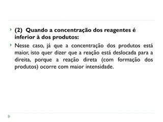  (2) Quando a concentração dos reagentes é
inferior à dos produtos:
 Nesse caso, já que a concentração dos produtos está
maior, isto quer dizer que a reação está deslocada para a
direita, porque a reação direta (com formação dos
produtos) ocorre com maior intensidade.
 