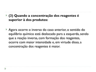  (3) Quando a concentração dos reagentes é
superior à dos produtos:
 Agora ocorre o inverso do caso anterior, o sentido do
equilíbrio químico está deslocado para a esquerda, sendo
que a reação inversa, com formação dos reagentes,
ocorre com maior intensidade e, em virtude disso, a
concentração dos reagentes é maior.
 