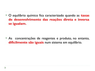  O equilíbrio químico fica caracterizado quando as taxas
de desenvolvimento das reações direta e inversa
se igualam.
 As concentrações de reagentes e produto, no entanto,
dificilmente são iguais num sistema em equilíbrio.
 