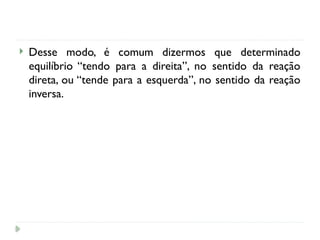  Desse modo, é comum dizermos que determinado
equilíbrio “tendo para a direita”, no sentido da reação
direta, ou “tende para a esquerda”, no sentido da reação
inversa.
 