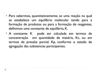  Para sabermos, quantitativamente, se uma reação na qual
se estabelece um equilíbrio molecular tende para a
formação de produtos ou para a formação de reagentes,
definimos uma constante de equilíbrio, K.
 A constante K pode ser calculada em termos de
concentração em quantidade de matéria, Kc, ou em
termos de pressão parcial, Kp, conforme o estado de
agregação das substancias participantes.
 