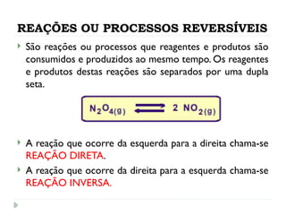 REAÇÕES OU PROCESSOS REVERSÍVEIS
 São reações ou processos que reagentes e produtos são
consumidos e produzidos ao mesmo tempo. Os reagentes
e produtos destas reações são separados por uma dupla
seta.
 A reação que ocorre da esquerda para a direita chama-se
REAÇÃO DIRETA.
 A reação que ocorre da direita para a esquerda chama-se
REAÇÃO INVERSA.
 