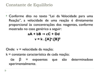 Constante de Equilíbrio
 Conforme dito no texto “Lei da Velocidade para uma
Reação”, a velocidade de uma reação é diretamente
proporcional às concentrações dos reagentes, conforme
mostrado no caso genérico a seguir:
aA + bB cC + Dd
→
v = k . [A]α
.[B]β
Onde: v = velocidade da reação;
k = constante característica de cada reação;
e = expoentes que são determinadose
α β
xperimentalmente.
 