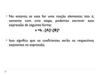  No entanto, se essa for uma reação elementar, isto é,
somente com uma etapa, podemos escrever essa
expressão da seguinte forma:
v =k . [A]a
.[B]b
 Isso significa que os coeficientes serão os respectivos
expoentes na expressão.
 