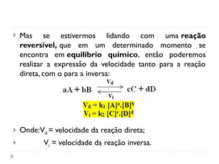  Mas se estivermos lidando com uma reação
reversível, que em um determinado momento se
encontra em equilíbrio químico, então poderemos
realizar a expressão da velocidade tanto para a reação
direta, com o para a inversa:
 Onde:Vd = velocidade da reação direta;
 Vi = velocidade da reação inversa.
 