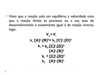  Visto que a reação está em equilíbrio, a velocidade com
que a reação direta se processa ou a sua taxa de
desenvolvimento é exatamente igual à da reação inversa,
logo:
Vd =Vi
k1 [A]a
.[B]b
= k2 [C]c
.[D]d
k1 = k2 [C]c
.[D]d
[A]a
.[B]b
k1 = [C]c
.[D]d
k2 [A]a
.[B]b
 