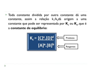  Toda constante dividida por outra constante dá uma
constante, assim a relação k1/k2dá origem a uma
constante que pode ser representada por Kc ou Ke, que é
a constante de equilíbrio:
Produtos
Reagentes
 