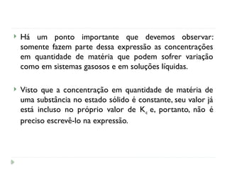 Há um ponto importante que devemos observar:
somente fazem parte dessa expressão as concentrações
em quantidade de matéria que podem sofrer variação
como em sistemas gasosos e em soluções líquidas.
 Visto que a concentração em quantidade de matéria de
uma substância no estado sólido é constante, seu valor já
está incluso no próprio valor de Kc e, portanto, não é
preciso escrevê-lo na expressão.
 