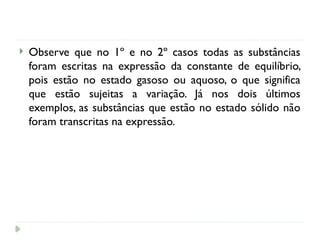  Observe que no 1º e no 2º casos todas as substâncias
foram escritas na expressão da constante de equilíbrio,
pois estão no estado gasoso ou aquoso, o que significa
que estão sujeitas a variação. Já nos dois últimos
exemplos, as substâncias que estão no estado sólido não
foram transcritas na expressão.
 
