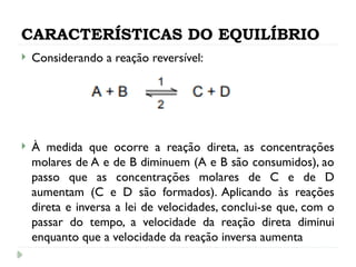 CARACTERÍSTICAS DO EQUILÍBRIO
 Considerando a reação reversível:
 À medida que ocorre a reação direta, as concentrações
molares de A e de B diminuem (A e B são consumidos), ao
passo que as concentrações molares de C e de D
aumentam (C e D são formados). Aplicando às reações
direta e inversa a lei de velocidades, conclui-se que, com o
passar do tempo, a velocidade da reação direta diminui
enquanto que a velocidade da reação inversa aumenta
 