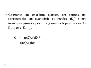  Constante do equilíbrio químico em termos de
concentração em quantidade de matéria (Kc) e em
termos de pressão parcial (Kp) será dada pela divisão do
Kdireto pelo Kinverso.
Kp =__(pC)c
. (pD)d
___
(pA)a
. (pB)b
 