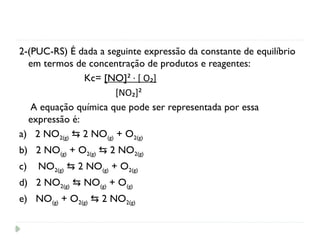 2-(PUC-RS) É dada a seguinte expressão da constante de equilíbrio
em termos de concentração de produtos e reagentes:
Kc= [NO]² · [ O₂]
[NO₂]²
A equação química que pode ser representada por essa
expressão é:
a) 2 NO2(g) 2 NO
⇆ (g) + O2(g)
b) 2 NO(g) + O2(g) 2 NO
⇆ 2(g)
c) NO2(g) 2 NO
⇆ (g) + O2(g)
d) 2 NO2(g) NO
⇆ (g) + O(g)
e) NO(g) + O2(g) 2 NO
⇆ 2(g)
 