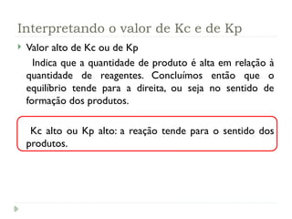 Interpretando o valor de Kc e de Kp
 Valor alto de Kc ou de Kp
Indica que a quantidade de produto é alta em relação à
quantidade de reagentes. Concluímos então que o
equilíbrio tende para a direita, ou seja no sentido de
formação dos produtos.
Kc alto ou Kp alto: a reação tende para o sentido dos
produtos.
 