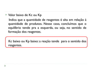  Valor baixo de Kc ou Kp
Indica que a quantidade de reagentes é alta em relação à
quantidade de produtos. Nesse caso, concluímos que o
equilíbrio tende pra a esquerda, ou seja, no sentido de
formação dos reagentes.
Kc baixo ou Kp baixo: a reação tende para o sentido dos
reagentes.
 