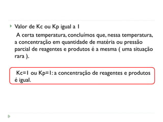  Valor de Kc ou Kp igual a 1
A certa temperatura, concluímos que, nessa temperatura,
a concentração em quantidade de matéria ou pressão
parcial de reagentes e produtos é a mesma ( uma situação
rara ).
Kc=1 ou Kp=1: a concentração de reagentes e produtos
é igual.
 