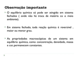 Observação importante
 O equilíbrio químico só pode ser atingido em sistema
fechados ( onde não há troca de matéria co o meio
ambiente).
 Em sistema fechado, toda reação química é reversível ,
maior ou menor grau.
 As propriedades macroscópicas de um sistema em
equilíbrio químico, como concentração, densidade, massa
e cor, permanecem constantes.
 
