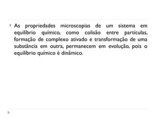  As propriedades microscopias de um sistema em
equilíbrio químico, como colisão entre partículas,
formação de complexo ativado e transformação de uma
substância em outra, permanecem em evolução, pois o
equilíbrio químico é dinâmico.
 