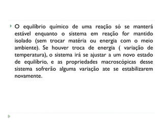  O equilíbrio químico de uma reação só se manterá
estável enquanto o sistema em reação for mantido
isolado (sem trocar matéria ou energia com o meio
ambiente). Se houver troca de energia ( variação de
temperatura), o sistema irá se ajustar a um novo estado
de equilíbrio, e as propriedades macroscópicas desse
sistema sofrerão alguma variação ate se estabilizarem
novamente.
 