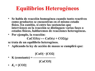 Equilibrios Heterogéneos Se habla de reacción homogénea cuando tanto reactivos como productos se encuentran en el mismo estado físico. En cambio, si entre las sustancias que intervienen en la reacción se distinguen varias fases o estados físicos, hablaremos de reacciones heterogéneas. Por ejemplo, la reacción: CaCO3 (s)  ↔  CaO (s)  + CO2 (g) se trata de un equilibrio heterogéneo. Aplicando la ley de acción de masas se cumplirá que: [CaO] · [CO2] K (constante) = ——————— [CaCO3] K C  = [CO2] 
