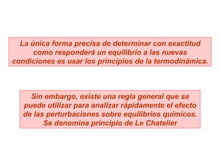 La única forma precisa de determinar con exactitud como responderá un equilibrio a las nuevas condiciones es usar los principios de la termodinámica. Sin embargo, existe una regla general que se puede utilizar para analizar rápidamente el efecto de las perturbaciones sobre equilibrios químicos. Se denomina principio de Le Chatelier 