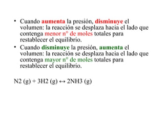 Cuando  aumenta  la presión,  disminuye  el volumen: la reacción se desplaza hacia el lado que contenga  menor n° de moles  totales para restablecer el equilibrio. Cuando  disminuye  la presión,  aumenta  el volumen: la reacción se desplaza hacia el lado que contenga  mayor n° de moles  totales para restablecer el equilibrio. N2 (g) + 3H2 (g)  ↔ 2NH3 (g) 