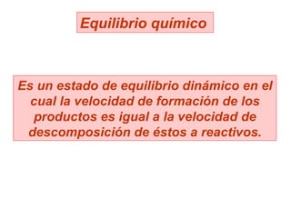 Equilibrio químico  Es un estado de equilibrio dinámico en el cual la velocidad de formación de los productos es igual a la velocidad de descomposición de éstos a reactivos. 