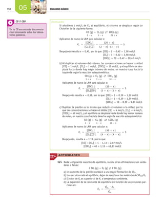 152             05                      EQUILIBRIO QUÍMICO




                CD Y CEO                      (Continuación)
                                                      Si añadimos 1 mol/L de Cl2 al equilibrio, el sistema se desplaza según Le
        En tu CD encontrarás documenta-               Chatelier de la siguiente forma:
        ción interesante sobre los labora-                                       CO (g) + Cl2 (g) → COCl2 (g)
                                                                                                      ←
        torios químicos.                              	                           2-x         3 - x     20 + x
                                                      Aplicamos de nuevo la LAM para calcular x:
                                                                                [ COCl 2 ]          ( 20 + x )
                                                                        Kc =                 =                      =5
                                                                              [ Cl 2 ][ CO ]    (2 - x ) ⋅ (3 - x )
                                                      Despejando resulta x = 0,42, por lo que: [CO] = 2 - 0,42 = 1,58 mol/L
                                                                                               [Cl2] = 3 - 0,42 = 2,58 mol/L
                                                                                               [COCl2] = 20 + 0,42 = 20,42 mol/L
                                                      b)	Al duplicar el volumen del sistema, las concentraciones se hacen la mitad
                                                         [CO] = 1 mol/L, [Cl2] = 1 mol/L, [COCl2] = 10 mol/L, y el equilibrio se des-
                                                         plaza hacia donde hay mayor número de moles, en nuestro caso hacia la
                                                         izquierda según la reacción estequiométrica:
                                                                               CO (g) + Cl2 (g) → COCl2 (g)
                                                                                                      ←
                                                                                1+x            1 + x     10 - x
                                                         Aplicamos de nuevo la LAM para calcular x:
                                                                                  [ COCl 2 ]           (10 - x )
                                                                         Kc =                   =                      =5
                                                                                [ Cl 2 ][ CO ]     (1 + x ) ⋅ (1 + x )
                                                         Despejando resulta x = 0,39, por lo que: [CO] = 1 + 0,39 = 1,39 mol/L
                                                                                                  [Cl2] = 1 + 0,39 = 1,39 mol/L
                                                                                                  [COCl2] = 10 - 0,39 = 9,61 mol/L
                                                      c)	Duplicar la presión es lo mismo que reducir el volumen a la mitad, por lo
                                                         que las concentraciones se hacen el doble [CO] = 4 mol/L, [Cl2] = 4 mol/L,
                                                         [COCl2] = 40 mol/L, y el equilibrio se desplaza hacia donde hay menor número
                                                         de moles, en nuestro caso hacia la derecha según la reacción estequiométrica:
                                                                              CO (g) + Cl2 (g) → COCl2 (g)
                                                                                                     ←
                                                                               4-x            4 - x     40 + x
                                                         Aplicamos de nuevo la LAM para calcular x:
                                                                                 [ COCl 2 ]           ( 40 + x )
                                                                        Kc =                   =                      =5
                                                                               [ Cl 2 ][ CO ]     (4 - x ) ⋅ (4 - x )
                                                         Despejando, resulta x = 1,13, por lo que:
                                                                          [CO] = [Cl2] = 4 - 1,13 = 2,87 mol/L
                                                                             [COCl2] = 40 + 1,13 = 41,13 mol/L


                                                     ACT I VI DADE S

                                                    1
                                                    	 2>	 Dada la siguiente reacción de equilibrio, razona si las afirmaciones son verda-
                                                           deras o falsas:
                                                    		                              2 SO2 (g) + O2 (g) → 2 SO3 (g)
                                                                                                         ←
                                                           a)	Un aumento de la presión conduce a una mayor formación de SO3.
                                                           b)	Una vez alcanzado el equilibrio, dejan de reaccionar las moléculas de SO2 y O2.
                                                           c)	El valor de Kp es superior al de Kc a temperatura ambiente.
                                                           d)	La expresión de la constante de equilibrio en función de las presiones par-
                                                              ciales es:                              2
                                                                                                     pSO2 ⋅ pO2
                                                           	                                 Kp =         2
                                                                                                        pSO3




Unidad_05.indd 152                                                                                                                              25/3/09 13:37:13
 