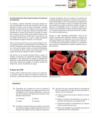 EQUILIBRIO QUÍMICO                       05               163




                     El entrenamiento de altura puede aumentar la resistencia           el número de glóbulos rojos en la sangre. Si se combina con
                     del deportista                                                     la pérdida de líquidos causada por el esfuerzo físico el hema-
                                                                                        tocrito puede llegar al 70 %. Esto aumenta la viscosidad de la
                     Sin embargo, cualquier entrenador ha buscado siempre me-           sangre. Al ser más espesa y viscosa, el esfuerzo del corazón
                     jorar este parámetro. La forma más habitual ha sido el entre-      para bombearla por todo el organismo también aumenta, al
                     namiento en altura. Como ya hemos comentado, a grandes             igual que la posibilidad de que se produzcan trombos. En
                     altitudes la riqueza del aire en oxígeno es menor que a nivel      resumen, las posibilidades de que se produzcan fallos cardia-
                     del mar. Por ello, el organismo responde secretando EPO y          cos, trombosis pulmonares o infartos de miocardio o cerebra-
                     aumentando el número de eritrocitos circulando en sangre.          les aumentan peligrosamente.
                     Así, la persona que ha estado cierto tiempo viviendo a gran
                     altura puede encontrarse, cuando baje a nivel del mar, con         Aunque no están totalmente demostradas, varias de las
                     una mayor resistencia física, ya que su sangre transportará        muertes ocurridas entre futbolistas italianos y ciclistas que
                     más fácilmente el oxígeno necesario a sus músculos.                habían corrido el Tour se relacionan con el uso de la EPO. Y se
                                                                                        ha llegado a afirmar que cuando un atleta está en tratamien-
                     Esta es una de las razones por la que muchos equipos ciclis-       to con EPO, está continuamente conectado a un pulsómetro
                     tas españoles realizan su pretemporada en Sierra Nevada, los       para identificar inmediatamente cualquier problema que pu-
                     ciclistas colombianos tienen tanta fama de buenos escalado-        diera aparecer.
                     res, o por qué los atletas criados a los pies del Kilimanjaro,
                     en las mesetas de Kenia, ocupan las primeras plazas en las
                     pruebas de fondo de cualquier mundial u olimpiada.

                     Esta técnica se ha mostrado bastante eficaz y segura. En
                     realidad, corresponde a una adaptación fisiológica, realizada
                     lentamente, y que apenas pone en peligro la integridad del
                     deportista, ya que además del aumento de glóbulos rojos apa-
                     recen otros cambios que impiden un aumento excesivo del
                     hematocrito y de la viscosidad de la sangre.


                     El abuso de la EPO
                     Si bien la EPO se produce de forma natural en el organismo,
                     su utilización sobre un sujeto sano puede tener graves con-
                     secuencias. La EPO administrada a un sujeto sano incrementa        Fig. 5.8. Eritrocitos.




                        Cuestiones

                        	 1>	 Suponiendo que la relación en la que se combinan la           	 3>	 ¿Por qué crees que se permite mejorar el porcentaje de
                               molécula de hemoglobina con oxígeno para formar la oxi-             EPO a los deportistas si la fabrican ellos entrenando en
                               hemoglobina es una relación endotérmica, ¿cuál crees                altura y no si se lo inyectan?
                               que será la estación más idónea para acometer la esca-
                               lada del monte Everest?                                             a)	 Porque se permite solo lo que es natural y no lo que
                                                                                                       es artificial.
                               a)	 Primavera.	            b)	 Verano.                              b)	 Porque se produce más lentamente y el cuerpo se
                               c)	 Otoño.	                d)	 Invierno.                                aclimata correctamente a la cantidad de EPO.
                                                                                                   c)	 Porque daría ventaja a los deportistas con mayores
                                                                                                       recursos económicos que otros.
                        	 2>	 Investiga y averigua el efecto que produce un aumento
                               de la presión sanguínea, debido al ejercicio físico, en la          d)	 Porque está prohibido usar jeringuillas para evitar la
                               liberación del oxígeno hacia los tejidos del organismo.                 transmisión del VIH en deportistas.




Unidad_05.indd 163                                                                                                                                        19/3/09 22:35:54
 