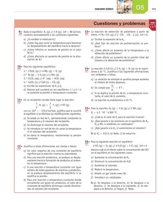 EQUILIBRIO QUÍMICO                          05             165




                                                                                                 Cuestiones y problemas
                     	 9>	 Dado el equilibrio: A2 (g) → 2 A (g); DH = 86 kJ/mol,
                                                      ←                                  1
                                                                                         	 3>	 La reacción de obtención de polietileno a partir de
                           contesta razonadamente a las cuestiones siguientes:                 eteno, n CH2=CH2 (g) → [-CH2 - CH2 -]n (s); DH < 0.
                                                                                                                    ←
                           a)	 ¿Es estable la molécula A2?                                     a)	 Escribe la expresión de la Kp.
                           b)	 ¿Cómo hay que variar la temperatura para favorecer              b)	 ¿Qué tipo de reacción de polimerización se pro-
                               un desplazamiento del equilibrio hacia la derecha?                  duce?
                           c)	 ¿Cómo influiría un aumento de presión en el valor               c)	 ¿Cómo afecta un aumento de la temperatura a la
                               de Kp?                                                              obtención de polietileno?
                           d)	 ¿Cómo afectaría un aumento de presión en la diso-               d)	 ¿Cómo afecta un aumento de la presión total del
                               ciación de A2?                                                      sistema a la obtención de polietileno?

                     1
                     	 0>	 Para los siguientes equilibrios:
                                                                                         	 4>	 La reacción 2 H2O (l) → 2 H2 (g) + O2 (g) no es espon-
                                                                                         1                           ←
                           1.º	 2 N2O5 (g) → 4 NO2 (g) + O2 (g)
                                           ←                                                   tánea a 25 °C. Justifica si las siguientes afirmaciones
                           2.º	 N2 (g) + 3 H2 (g) → 2 NH3 (g)
                                                  ←                                            son verdaderas o falsas.
                           3.º	 H2CO3 (aq) → H+ (aq) + HCO- (aq)
                                            ←                 3                                a)	 La variación de entropía es positiva porque aumenta
                                          → CaO (s) + CO2 (g)
                           4.º	 CaCO3 (s) ←                                                        el número de moles gaseosos.
                           a)	 Escribe las expresiones de Kc y Kp.                                                  Kp
                                                                                               b)	 Se cumple que         = R T.
                           b)	 Razona qué sucederá en los equilibrios 1.º y 2.º si                                  Kc
                               se aumenta la presión a temperatura constante.                  c)	 Si se duplica la presión de H2, a temperatura cons-
                                                                                                   tante, el valor de Kp aumenta.
                     1
                     	 1>	 En un recipiente cerrado tiene lugar la reacción:                   d)	 La reacción es endotérmica a 25 °C.
                                        1              1
                                            H2 (g) +      F2 (g) → HF (g),
                                                                 ←
                                        2              2                                 	 5>	 Para la reacción: N2 (g) + 3 H2 (g) → 2 NH3 (g);
                                                                                         1                                         ←
                           con un DH0 = -270,9 kJ/mol, justifica qué le ocurrirá
                           al equilibrio si se efectúan las modificaciones siguientes:
                                                                                         		 Kp = 4,3 ⋅ 10 a 300 °C.
                                                                                                             -3



                           a)	 Se añade un mol de F2, permaneciendo constantes la              a)	 ¿Cuál es el valor de Kp para la reacción inversa?
                               temperatura y el volumen del recipiente.                        b)	 ¿Qué pasaría a las presiones en el equilibrio de N2,
                           b)	 Se disminuye el volumen del recipiente.                             H2 y NH3 si añadimos un catalizador?
                           c)	 Se introduce un mol de He sin variar la temperatura             c)	 ¿Qué pasaría a la Kp, si aumentamos el volumen?
                               ni el volumen del recipiente.
                                                                                               S: a) K'p = 232,5; b) Nada. c) Se reduciría.
                           d)	 Se eleva la temperatura, manteniendo la presión
                               constante.
                                                                                         1
                                                                                         	 6>	 Para la siguiente reacción en equilibrio:
                     1
                     	 2>	 Justifica si estas afirmaciones son ciertas o falsas:                4 HCl (g) + O2 (g) → 2 H2O (g) + 2 Cl2 (g); DH < 0
                                                                                                                   ←
                           a)	 Un valor negativo de una constante de equilibrio                Razona cuál es el efecto sobre la concentración del HCl
                               significa que la reacción inversa es espontánea.                en el equilibrio en los siguientes casos:
                           b)	 Para una reacción exotérmica, se produce un despla-             a)	 Aumentar la concentración de O2.
                               zamiento hacia la formación de productos al aumen-              b)	 Disminuir la concentración de H2O.
                               tar la temperatura.
                                                                                               c)	 Aumentar el volumen.
                           c)	 A una reacción a temperatura constante con igual
                               número de moles gaseosos de reactivos y productos,              d)	 Reducir la temperatura.
                               no se produce desplazamiento del equilibrio si se               e)	 Añadir un gas inerte como He.
                               modifica la presión.                                            f)	 Introducir un catalizador.
                           d)	 Para una reacción a temperatura constante donde
                               únicamente son gases los productos, el valor de la              S:  )  Se desplaza a la derecha. b) Se desplaza a la
                                                                                                  a
                               constante de equilibrio disminuye cuando disminui-                 derecha. c)  Se desplaza a la izquierda. d) Se des-
                               mos el volumen del recipiente.                                     plaza a la derecha. e) Según, f)  Nada.




Unidad_05.indd 165                                                                                                                                        19/3/09 22:35:57
 