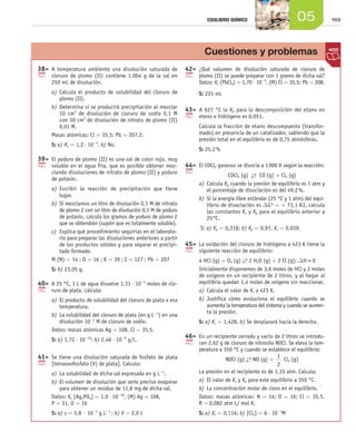 EQUILIBRIO QUÍMICO                        05                 169




                                                                                                Cuestiones y problemas
                     3
                     	 8	 A temperatura ambiente una disolución saturada de            4
                                                                                        	 2	 ¿Qué volumen de disolución saturada de cloruro de
                           cloruro de plomo (II) contiene 1,004 g de la sal en                plomo (II) se puede preparar con 1 gramo de dicha sal?
                           250 mL de disolución.                                              Datos: Ks (PbCl2) = 1,70 ⋅ 10-5. (M) Cl = 35,5; Pb = 208.
                           a)	 Calcula el producto de solubilidad del cloruro de              S: 221 mL
                               plomo (II).
                           b)	 Determina si se producirá precipitación al mezclar
                                                                                        4
                                                                                        	 3	 A 627 °C la Kp para la descomposición del etano en
                               10 cm3 de disolución de cloruro de sodio 0,1 M
                                                                                              eteno e hidrógeno es 0,051.
                               con 30 cm3 de disolución de nitrato de plomo (II)
                               0,01 M.                                                        Calcula la fracción de etano descompuesto (transfor-
                           Masas atómicas: Cl = 35,5; Pb = 207,2.                             mado) en presencia de un catalizador, sabiendo que la
                                                                                              presión total en el equilibrio es de 0,75 atmósferas.
                           S: a) Ks = 1,2 ⋅ 10-5. b) No.
                                                                                              S: 25,2 %
                     3
                     	 9	 El yoduro de plomo (II) es una sal de color rojo, muy
                           soluble en el agua fría, que es posible obtener mez-         4
                                                                                        	 4	 El COCl2 gaseoso se disocia a 1 000 K según la reacción:
                           clando disoluciones de nitrato de plomo (II) y yoduro
                                                                                                            COCl2 (g) → CO (g) + Cl2 (g)
                                                                                                                        ←
                           de potasio.
                                                                                              a)	 Calcula Kp cuando la presión de equilibrio es 1 atm y
                           a)	 Escribir la reacción de precipitación que tiene                    el porcentaje de disociación es del 49,2 %.
                               lugar.
                                                                                              b)	 Si la energía libre estándar (25 °C y 1 atm) del equi-
                           b)	 Si mezclamos un litro de disolución 0,1 M de nitrato               librio de disociación es DGº = + 73,1 KJ, calcula
                               de plomo 2 con un litro de disolución 0,1 M de yoduro              las constantes Kc y Kp para el equilibrio anterior a
                               de potasio, calcula los gramos de yoduro de plomo 2                25°C.
                               que se obtendrán (supón que es totalmente soluble).
                                                                                              S: a) Kp = 0,318; b) Kp = 0,97, Kc = 0,039.
                           c)	 Explica qué procedimiento seguirías en el laborato-
                               rio para preparar las disoluciones anteriores a partir
                               de los productos sólidos y para separar el precipi-      4
                                                                                        	 5	 La oxidación del cloruro de hidrógeno a 423 K tiene la
                               tado formado.                                                  siguiente reacción de equilibrio:
                           M (N) = 14 ; O = 16 ; K = 39 ; I = 127 ; Pb = 207                  4 HCl (g) + O2 (g) → 2 H2O (g) + 2 Cl (g); DH  0
                                                                                                                  ←
                           S: b) 23,05 g.                                                     Inicialmente disponemos de 3,6 moles de HCl y 2 moles
                                                                                              de oxígeno en un recipiente de 2 litros, y al llegar al
                     4
                     	 0	 A 25 °C, 1 L de agua disuelve 1,31 ⋅ 10-5 moles de clo-            equilibrio quedan 1,4 moles de oxígeno sin reaccionar.
                           ruro de plata, calcula:                                            a)	 Calcula el valor de Kc a 423 K.
                           a)	 El producto de solubilidad del cloruro de plata a esa          b)	 Justifica cómo evoluciona el equilibrio cuando se
                               temperatura.                                                       aumenta la temperatura del sistema y cuando se aumen-
                                                                                                  ta la presión.
                           b)	 La solubilidad del cloruro de plata (en g L-1) en una
                               disolución 10-2 M de cloruro de sodio.                         S: a) Kc = 1,428. b) Se desplazará hacia la derecha.
                           Datos: masas atómicas Ag = 108, Cl = 35,5.
                           S: a) 1,72 ⋅ 10-10; b) 2,46 ⋅ 10-8 g/L.
                                                                                        4
                                                                                        	 6	 En un recipiente cerrado y vacío de 2 litros se introdu-
                                                                                              cen 2,62 g de cloruro de nitrosilo NOCl. Se eleva la tem-
                                                                                              peratura a 350 °C y cuando se establece el equilibrio:
                     4
                     	 1	 Se tiene una disolución saturada de fosfato de plata                                                   1
                                                                                                           NOCl (g) → NO (g) +
                                                                                                                     ←                Cl2 (g)
                           [tetraoxofosfato (V) de plata]. Calcula:                                                               2
                           a)	 La solubilidad de dicha sal expresada en g L-1.                La presión en el recipiente es de 1,33 atm. Calcula:
                           b)	 El volumen de disolución que sería preciso evaporar            a)	 El valor de Kc y Kp para este equilibrio a 350 °C.
                               para obtener un residuo de 11,8 mg de dicha sal.               b)	 La concentración molar de cloro en el equilibrio. `
                           Datos: Ks [Ag3PO4] = 1,0 ⋅ 10-18, (M) Ag = 108,                    Datos: masas atómicas: N = 14; O = 16; Cl = 35,5.
                           P = 31, O = 16                                                     R = 0,082 atm L/ mol K.
                           S: a) s = 5,8 · 10-3 g L-1 ; b) V = 2,0 L                          S: a) Kc = 0,116; b) [Cl2] = 6 ⋅ 10-3M




Unidad_05.indd 169                                                                                                                                         19/3/09 22:36:01
 