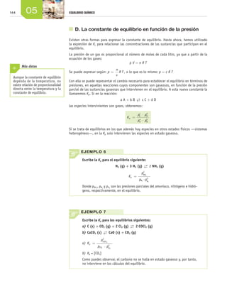 144             05                       EQUILIBRIO QUÍMICO




                                                	 D. La constante de equilibrio en función de la presión

                                              Existen otras formas para expresar la constante de equilibrio. Hasta ahora, hemos utilizado
                                              la expresión de Kc para relacionar las concentraciones de las sustancias que participan en el
                                              equilibrio.
                                              La presión de un gas es proporcional al número de moles de cada litro, ya que a partir de la
                                              ecuación de los gases:
                                                                                      pV=nRT
                Más datos
                                                                                      n
                                              Se puede expresar según: p =              R T , o lo que es lo mismo: p = c R T
                                                                                      v
        Aunque la constante de equilibrio
        dependa de la temperatura, no         Con ella se puede representar el cambio necesario para establecer el equilibrio en términos de
        existe relación de proporcionalidad   presiones, en aquellas reacciones cuyos componentes son gaseosos, en función de la presión
        directa entre la temperatura y la     parcial de las sustancias gaseosas que intervienen en el equilibrio. A esta nueva constante la
        constante de equilibrio.              llamaremos Kp. Si en la reacción:
                                                                                         a A + b B  →  c C + d D
                                                                                                    ←
                                              las especies intervinientes son gases, obtenemos:

                                                                                                      c    d
                                                                                                     pC ⋅ pD
                                                                                             Kp =     a    b
                                                                                                     pA ⋅ pB

                                              Si se trata de equilibrios en los que además hay especies en otros estados físicos —sistemas
                                              heterogéneos—, en la Kp solo intervienen las especies en estado gaseoso.




                                                      E J E M P LO 6

                                                       Escribe la Kp para el equilibrio siguiente:
                                                                                      N2 (g) + 3 H2 (g)  →  2 NH3 (g)
                                                                                                         ←
                                                                                                         2
                                                                                                        pNH3
                                                                                              Kp =          3
                                                                                                      pN2 ·pH2
                                                       Donde pNH , pN y pH son las presiones parciales del amoniaco, nitrógeno e hidró-
                                                                   3      2       2

                                                       geno, respectivamente, en el equilibrio.




                                                      E J E M P LO 7

                                                       Escribe la Kp para los equilibrios siguientes:
                                                       a)	C (s) + CO2 (g) + 2 Cl2 (g)  →  2 COCl2 (g)
                                                                                       ←
                                                       b)	CaCO3 (s)  →  CaO (s) + CO2 (g)
                                                                     ←
                                                                          2
                                                                         pCOCl2
                                                       a)	 K p =               2
                                                                       pCO2 ⋅ pCl2
                                                       b)	 Kp = [CO2]
                                                       Como puedes observar, el carbono no se halla en estado gaseoso y, por tanto,
                                                       no interviene en los cálculos del equilibrio.




Unidad_05.indd 144                                                                                                                             19/3/09 22:35:27
 