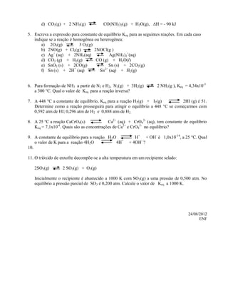 d) CO2(g) + 2 NH3(g)              CO(NH2)2(g) + H2O(g), H = - 90 kJ

5. Escreva a expressão para constante de equilíbrio Keq para as seguintes reações. Em cada caso
   indique se a reação é homogênea ou hererogênea:
       a) 2O3(g)            3 O2(g)
       b) 2NO(g) + Cl2(g)           2NOCl(g )
       c) Ag+ (aq) + 2NH3(aq)               Ag(NH3)2+(aq)
       d) CO2 (g) + H2(g)            CO (g) + H2O(l)
       e) SnO2 (s) + 2CO(g)                 Sn (s) + 2CO2(g)
                          +              2+
       f) Sn (s) + 2H (aq)             Sn (aq) + H2(g)


6. Para formação de NH3 a partir de N2 e H2, N2(g) + 3H2(g)           2 NH3(g ), Keq = 4,34x10-3
   a 300 °C. Qual o valor de Keq para a reação inversa?

7. A 448 °C a constante de equilíbrio, Keq para a reação H2(g) + I2(g)          2HI (g) é 51.
   Determine como a reação prosseguirá para atingir o equilíbrio a 448 °C se começarmos com
   0,592 atm de HI; 0,296 atm de H2 e 0,888 atm de H2.

8. A 25 °C a reação CaCrO4(s)             Ca2+ (aq) + CrO42- (aq), tem constante de equilíbrio
   Keq = 7,1x10 . Quais são as concentrações de Ca2+ e CrO42- no equilíbrio?
               -4



9. A constante de equilíbrio para a reação H2O            H+ + OH- é 1,0x10-14, a 25 °C. Qual
    o valor de K para a reação 4H2O            4H+     + 4OH- ?
10.

11. O trióxido de enxofre decompõe-se a alta temperatura em um recipiente selado:

   2SO3(g)         2 SO2(g) + O2(g)

   Inicialmente o recipiente é abastecido a 1000 K com SO 3(g) a uma pressão de 0,500 atm. No
   equilíbrio a pressão parcial de SO3 é 0,200 atm. Calcule o valor de Keq a 1000 K.




                                                                                        24/08/2012
                                                                                              ENF
 