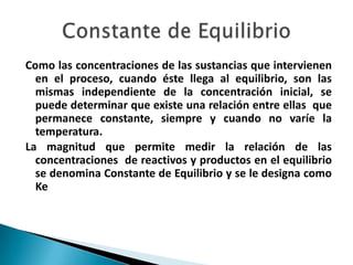 Como las concentraciones de las sustancias que intervienen
en el proceso, cuando éste llega al equilibrio, son las
mismas independiente de la concentración inicial, se
puede determinar que existe una relación entre ellas que
permanece constante, siempre y cuando no varíe la
temperatura.
La magnitud que permite medir la relación de las
concentraciones de reactivos y productos en el equilibrio
se denomina Constante de Equilibrio y se le designa como
Ke
 