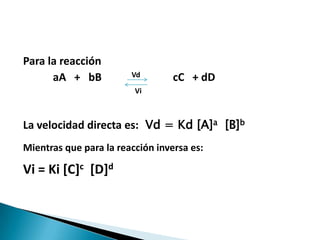 Para la reacción
aA + bB Vd cC + dD
Vi
La velocidad directa es: Vd = Kd [A]a [B]b
Mientras que para la reacción inversa es:
Vi = Ki [C]c [D]d
 