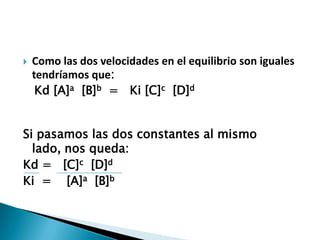  Como las dos velocidades en el equilibrio son iguales
tendríamos que:
Kd [A]a [B]b = Ki [C]c [D]d
Si pasamos las dos constantes al mismo
lado, nos queda:
Kd = [C]c [D]d
Ki = [A]a [B]b
 