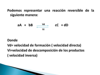 Podemos representar una reacción reversible de la
siguiente manera:
aA + bB Vd cC + dD
Vi
Donde
Vd= velocidad de formación ( velocidad directa)
Vi=velocidad de descomposición de los productos
( velocidad inversa)
 