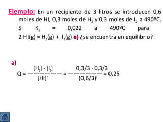Ejemplo: En un recipiente de 3 litros se introducen 0,6

moles de HI, 0,3 moles de H2 y 0,3 moles de I2 a 490ºC.
Si
Kc
=
0,022
a
490ºC
para
2 HI(g) = H2(g) + I2(g) a) ¿se encuentra en equilibrio?

a)

[H2] · [I2]
0,3/3 · 0,3/3
Q = —————— = —————— = 0,25
[HI]2
(0,6/3)2

 