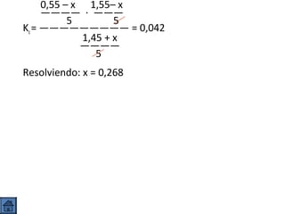 0,55 – x 1,55– x
———— · ———
5
5
Kc = ————————— = 0,042
1,45 + x
————
5
Resolviendo: x = 0,268

 