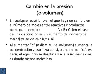Cambio en la presión
(o volumen)
• En cualquier equilibrio en el que haya un cambio en
el número de moles entre reactivos y productos
como por ejemplo :
A = B+ C (en el caso
de una disociación es un aumento del número de
moles) ya se vio que Kc ≅ c ·α2
• Al aumentar “p” (o disminuir el volumen) aumenta la
concentración y eso lleva consigo una menor “α”, es
decir, el equilibrio se desplaza hacia la izquierda que
es donde menos moles hay.

 