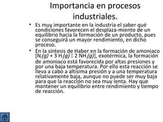 Importancia en procesos
industriales.

• Es muy importante en la industria el saber qué
condiciones favorecen el desplaza-miento de un
equilibrio hacia la formación de un producto, pues
se conseguirá un mayor rendimiento, en dicho
proceso.
• En la síntesis de Haber en la formación de amoniaco
[N2(g) + 3 H2(g)  2 NH3(g)], exotérmica, la formación
de amoniaco está favorecida por altas presiones y
por una baja temperatura. Por ello esta reacción se
lleva a cabo a altísima presión y a una temperatura
relativamente baja, aunque no puede ser muy baja
para que la reacción no sea muy lenta. Hay que
mantener un equilibrio entre rendimiento y tiempo
de reacción.

 