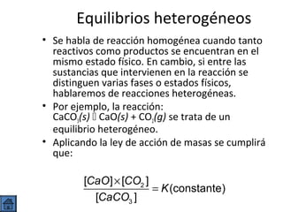 Equilibrios heterogéneos
• Se habla de reacción homogénea cuando tanto
reactivos como productos se encuentran en el
mismo estado físico. En cambio, si entre las
sustancias que intervienen en la reacción se
distinguen varias fases o estados físicos,
hablaremos de reacciones heterogéneas.
• Por ejemplo, la reacción:
CaCO3(s)  CaO(s) + CO2(g) se trata de un
equilibrio heterogéneo.
• Aplicando la ley de acción de masas se cumplirá
que:

[CaO ] × [CO2 ]
= K (constante)
[CaCO3 ]

 