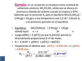 Ejemplo: En un recipiente se introduce cierta cantidad de

carbamato amónico, NH4CO2NH2 sólido que se disocia en
amoniaco y dióxido de carbono cuando se evapora a 25ºC.
Sabiendo que la constante KP para el equilibrio NH4CO2NH2(s) 
2 NH3(g) + CO2(g) y a esa temperatura vale 2,3·10-4. Calcular KC
y las presiones parciales en el equilibrio.

NH4CO2NH2(s)  2 NH3(g) + CO2(g)
• Equilibrio:
n(mol) equil. n – x
2x
x
• Luego p(NH3) = 2 p(CO2) ya que la presión parcial es
directamente proporcional al nº de moles.
• KP = 2,3x10-4 = p(NH3)2 x p(CO2) = 4p(CO2)3
• Despejando se obtiene que: p(CO2) = 0,039 atm ⇒: p(NH3)
= 0,078 atm.
KP
2,3 × 10 −4
KC =
=
= 1,57 × 10-8
(RT )n (0,082 × 298)3

 