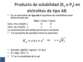 Producto de solubilidad (KS o PS) en
elctrolitos de tipo AB.
• En un electrolito de tipo AB el equilibrio de solubilidad viene
determinado por:
AB(s) = A+(ac) + B−(ac)
Conc. inic. (mol/l): c
0
0
Conc. eq. (mol/l): c
s
s
La concentración del sólido permanece constante.
• Y la constante de equilibrio tiene la expresión:

KS = s × s = s2 ⇒
• Ejemplo: AgCl(s)  Ag+(ac) + Cl −(ac)
• KS = [Ag+] x [Cl−] = s2
• “s” es la solubilidad de la sal.

s = KS

 