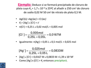 Ejemplo: Deduce si se formará precipitado de cloruro de

plata cuyo KS = 1,7 x 10-10 a 25ºC al añadir a 250 cm3 de cloruro
de sodio 0,02 M 50 cm3 de nitrato de plata 0,5 M.
• AgCl(s) =Ag+(ac) + Cl−(ac)
• KS = [Ag+] x [Cl−] = s2
• n(Cl−) = 0,25 L x 0,02 mol/L = 0,005 mol

0,005mol
[Cl ] =
= 0,0167M
0,25L + 0,05L
−

• Igualmente: n(Ag+) = 0,05 L x 0,5 mol/L = 0,025 mol

0,025mol
[Ag ] =
= 0,0833M
0,25L + 0,05 L
+

• [Ag+] x [Cl−] = 0,0167 M x 0,0833 M =1,39 x 10−3 M2
• Como [Ag+] x [Cl−] > KS entonces precipitará.

 