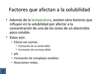 Factores que afectan a la solubilidad
• Además de la temperatura, existen otro factores que
influyen en la solubilidad por afectar a la
concentración de uno de los iones de un electrolito
poco soluble.
• Estos son:
– Efecto ion común.
• Formación de un ácido débil.
• Formación de una base débil.

– pH.
– Formación de complejos estables.
– Reacciones redox.

 