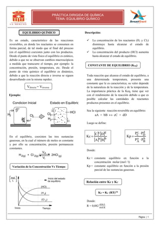 × 
P P 
Página | 1 
PRÁCTICA DIRIGIDA DE QUÍMICA 
TEMA: EQUILIBRIO QUÍMICO 
EQUILIBRIO QUÍMICO 
Es un estado, característico de las reacciones 
reversibles, en donde los reactantes se consumen en 
forma parcial, de tal modo que al final del proceso 
(en el equilibrio) coexisten junto con los productos. 
Desde el punto de vista físico el equilibrio es estático, 
debido a que no se observan cambios macroscópicos 
a medida que transcurre el tiempo, por ejemplo: la 
concentración, presión, temperatura, etc. Desde el 
punto de vista químico el equilibrio es dinámico, 
debido a que la reacción directa e inversa se siguen 
desarrollando con la misma rapidez. 
Ejemplo: 
Condicion Inicial Estado en Equilibrio 
............. 
H2 Cl2 
Cl 
2 
H 
2 
HCl 
En el equilibrio, coexisten las tres sustancias 
gaseosas, en la cual el número de moles es constante 
y por ello su concentración, presión permanecen 
constantes. 
V 
d 
i 
H + Cl 2HCl 
2(g) (g) 
V 
2(g) 
Inicio del estado 
de equilibrio 
(H ) 
2 
Inicio Tiempo 
mol 
(HCl) 
(Cl ) 
2 
L 
Descripción: 
 La concentración de los reactantes (H2 y Cl2) 
disminuye hasta alcanzar el estado de 
equilibrio. 
 La concentración del producto (HCl) aumenta 
hasta alcanzar el estado de equilibrio. 
Toda reacción que alcanza el estado de equilibrio, a 
una determinada temperatura, presenta una 
constante que le es característica; su valor depende 
de la naturaleza de la reacción y de la temperatura. 
La importancia práctica de la Keq, tiene que ver 
con el rendimiento de la reacción debido a que es 
posible calcular las cantidades de reactantes 
productos presentes en el equilibrio. 
Sea la siguiente reacción reversible en equilibrio: 
aA + bB « cC + dD 
Luego se define: 
Donde: 
Kc = constante equilibrio en función a la 
concentración molar (mol / l) 
Kp = constante equilibrio en función a la presión 
parcial de las sustancias gaseosas. 
Donde: 
R = 0,082 . 
. 
dD 
bB 
cC 
aA 
P P 
Kp 
× 
[ C ] c [ D 
] 
d 
[ A ]a [ ]= B 
b 
Kc = 
Vdirecta = Vinversa 
Variación de la Concentración Vs Tiempo 
CONSTANTE DE EQUILIBRIO (Keq) 
Relación entre KP y KC 
KP = KC (RT)Δn 
 